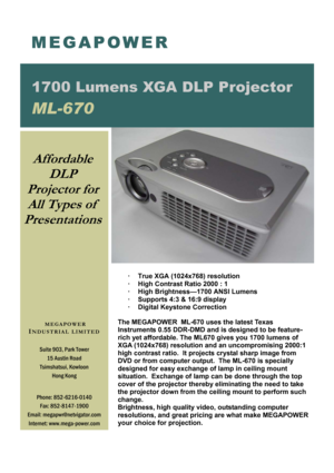 Page 1·  True XGA (1024x768) resolution 
·  High Contrast Ratio 2000 : 1 
·  High Brightness—1700 ANSI Lumens 
·  Supports 4:3 & 16:9 display 
·  Digital Keystone Correction 
 
The MEGAPOWER  ML-670 uses the latest Texas 
Instruments 0.55 DDR-DMD and is designed to be feature-
rich yet affordable. The ML670 gives you 1700 lumens of 
XGA (1024x768) resolution and an uncompromising 2000:1 
high contrast ratio.  It projects crystal sharp image from 
DVD or from computer output.  The ML-670 is specially 
designed...