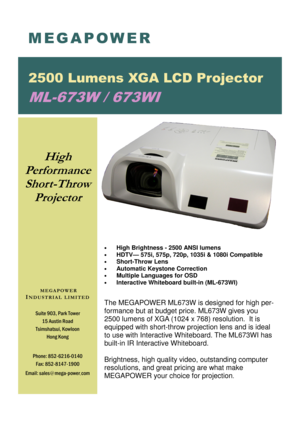 Page 1 M E G A P O W E R 
2500 Lumens XGA LCD Projector 
ML-673W / 673WI  
Suite 903, Park Tower 
15 Austin Road 
Tsimshatsui, Kowloon  Hong Kong  
Phone: 852-6216-0140  Fax: 852-8147-1900 
Email: sales @mega-power .com 
 
M E G A P O W E R  
I N D U S T R I A L  L I M I T E D  
  
 
High 
Performance   Short-Throw  Projector    
 
  
 
 
High Brightness - 2500 ANSI lumens 
  HDTV— 575i, 575p, 720p, 1035i & 1080i Compatible 
  Short-Throw Lens 
  Automatic Keystone Correction 
  Multiple Languages for OSD...