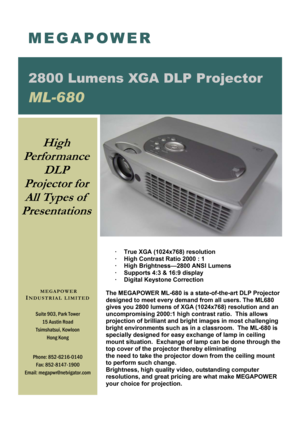 Page 1 
·  True XGA (1024x768) resolution 
·  High Contrast Ratio 2000 : 1 
·  High Brightness—2800 ANSI Lumens 
·  Supports 4:3 & 16:9 display 
·  Digital Keystone Correction 
 
The MEGAPOWER ML-680 is a state-of-the-art DLP Projector 
designed to meet every demand from all users. The ML680 
gives you 2800 lumens of XGA (1024x768) resolution and an 
uncompromising 2000:1 high contrast ratio.  This allows 
projection of brilliant and bright images in most challenging 
bright environments such as in a...