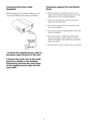 Page 21
21
Connecting the Power Cable 
(Supplied) 
Before	plugging	in	the	power	cable/cord,	en-
sure	that	all	devices	have	been	connected.	
1
2
PowerCable
(Supplied)
1 Connect the supplied power cable to 
the power input terminal of this unit 
2 Connect the earth wire to the earth 
terminal available in the building, 
followed by inserting the mains plug 
of the supplied power cable into the 
wall outlet 
Precautions Against Fire and Electric 
Shock 
•	 Since	the	power	consumption	of	this	unit	is	
high,	insert...