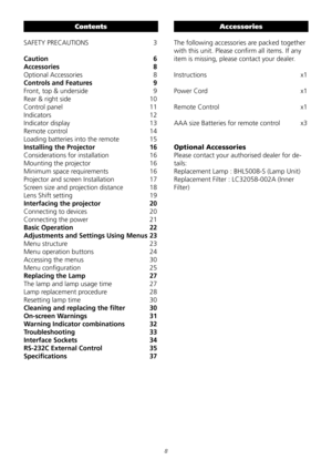 Page 8

Contents
SAFETY	PRECAUTIONS		3
Caution  6
Accessories  8
Optional	Accessories	8
Controls and Features  9
Front,	top	&	underside	9
Rear	&	right	side		10
Control	panel		11
Indicators			12
Indicator	display		 13
Remote	control		14
Loading	batteries	into	the	remote	 15
Installing the Projector  16
Considerations	for	installation	16
Mounting	the	projector		16
Minimum	space	requirements	16
Projector	and	screen	Installation	17
Screen	size	and	projection	distance		 18
Lens	Shift	setting	19
Interfacing the...