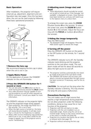 Page 22
22
Basic Operation
After	installation,	the	projector	will	require	
initial	set-up,	adjustment,	alignment	and	con-
figuration	(see	next	page).	Once	this	has	been	
done,	the	unit	can	be	used	simply	by	following	
these	basic	operational	procedures.
T
W
ZOOM
+
-
FOCUS
MENUEXITOPERATEON
OPERATEOFF
HIDE
RS232CRxTx
1
2
3
6
5
4
Indicators
1 Remove the lens cap 
We	recommend	keeping	the	lens	cap	in	place	
when	the	unit	is	not	in	use.
2 Apply Mains Power
On	the	application	of	power,	the	STANDBY	
indicator	on	the...