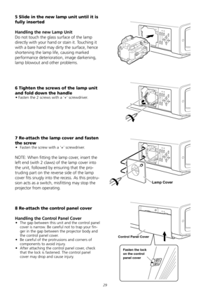 Page 29
2
5 Slide in the new lamp unit until it is 
fully inserted 
Handling the new Lamp Unit 
Do	not	touch	the	glass	surface	of	the	lamp	
directly	with	your	hand	or	stain	it.	Touching	it	
with	a	bare	hand	may	dirty	the	surface,	hence	
shortening	the	lamp	life,	causing	marked	
performance	deterioration,	image	darkening,	
lamp	blowout	and	other	problems.	
6 Tighten the screws of the lamp unit 
and fold down the handle 
•	Fasten	the	2	screws	with	a	‘+’	screwdriver.	
7 Re-attach the lamp cover and fasten...