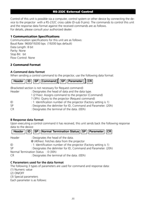Page 35

RS-232C External Control 
Control	of	this	unit	is	possible	via	a	computer,	control	system	or	other	device	by	connecting	the	de-
vice	to	the	projector		with	a	RS-232C	cross	cable	(D-sub	9	pins).	The	commands	to	control	this	unit	
and	the	response	data	format	against	the	received	commands	are	as	follows.
For	details,	please	consult	your	authorized	dealer.
1 Communication Specifications 
Communication	specifications	for	this	unit	are	as	follows:	
Baud	Rate:	9600/19200	bps		(19200	bps	default)...