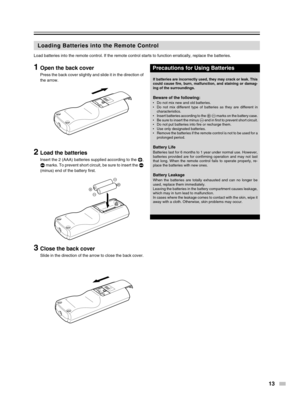 Page 13
13
Precautions for Using Batteries
Loading Batteries into the Remote Control
1Open the back cover
Press the back cover slightly and slide it in the direction of
the arrow.
2Load the batteries
Insert the 2 (AAA) batteries supplied according to the 9,
(  marks. To prevent short circuit, be sure to insert the  (
(minus) end of the battery first.
3Close the back cover
Slide in the direction of the arrow to close the back cover.
Load batteries into the remote control. If the remote control starts to \...