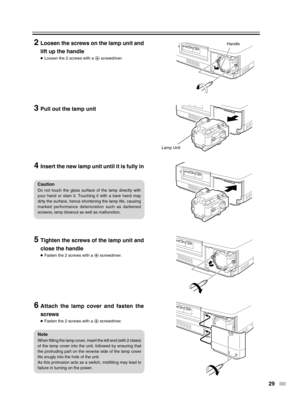 Page 29
29
Handle
Lamp Unit
2Loosen the screws on the lamp unit and
lift up the handle
●Loosen the 2 screws with a  ª screwdriver.
3Pull out the lamp unit
4Insert the new lamp unit until it is fully in
5Tighten the screws of the lamp unit and
close the handle
●Fasten the 2 screws with a  ª screwdriver.
6Attach the lamp cover and fasten the
screws
●Fasten the 2 screws with a  ª screwdriver.
Caution
Do not touch the glass surface of the lamp directly with
your hand or stain it. Touching it with a bare hand may...