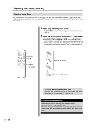 Page 30
30
EXIT
PRESET
HIDE
ON
ENTER
OFF
FOCUSTEST
MENUEXIT
PRESETHIDE
LIGHT
OPERATE
[PRESET] [HIDE]
[5 ]
[EXIT]
Resetting Lamp Time
After installing a new lamp (lamp unit), reset the lamp time. The lamp\
 time counter will be reset and a new count will start.
If display of the accumulated lamp time has reached 2000 hours, this uni\
t will not work (lamp does not light up) unless the lam
p
time is reset.
1Insert plug into the power outlet
● The [STAND BY] indicator on the unit lights up when the main power is...