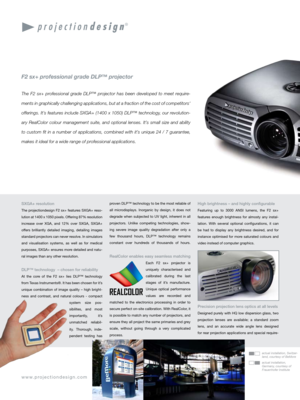 Page 2
SXGA+ resolution
The projectiondesign F2 sx+ features SXGA+ reso-
lution at 1400 x 1050 pixels. Offering 87% resolution 
increase  over  XGA,  and  12%  over  SXGA,  SXGA+ 
offers  brilliantly  detailed  imaging,  detailing  images 
standard projectors can never resolve. In simulators 
and  visualisation  systems,  as  well  as  for  medical 
purposes, SXGA+ ensures more detailed and natu-
ral images than any other resolution.
DLP™ technology  – chosen for reliability
At  the  core  of  the  F2  sx+...