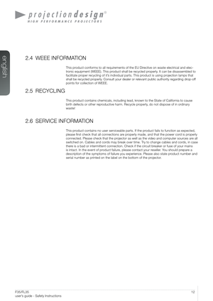 Page 1212User’s Guide - Safety InstructionsF35/FL35  
user’s guide - Safety Instructions
2.4 WEEE INFORMATION
This product conforms to all requirements of the EU Directive on waste electrical and elec-
tronic equipment (WEEE). This product shall be recycled properly. It can be disassembled to 
facilitate proper recycling of it’s individual parts. This product is using projection lamps that 
shall be recycled properly. Consult your dealer or relevant public authority regarding drop-off 
points for collection of...