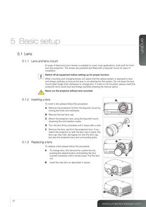 Page 2121
5 Basic setup
5.1 Lens
5.1.1 Lens and lens mount
A range of fixed and zoom lenses is available to cover most applicatio\
ns, both both for front 
and rear projection. The lenses are powered and fitted with a bayonet mount for ease of 
installation.
Switch off all equipment before setting-up for proper function. 
When mounting and changing lenses, be aware that the optical system is exposed to dust 
and foreign particles as long as the lens is not attached to the system. Do not\
 leave the lens 
mount...