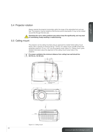 Page 2323
5.4 Projector rotation
Always operate the projector horizontally, within the range of the adjustable front and rear 
feet. The projector may be rotated so that the lens points downwards. It may not be rotated 
around the through-the-lens axis. 
Operating the unit in other positions may reduce lamp life significantly, and may lead 
to overheating, finally resulting in malfunctioning. 
5.5 Ceiling mount
The projector can be ceiling mounted using an approved UL tested/ listed ceiling mount 
fixture, with...