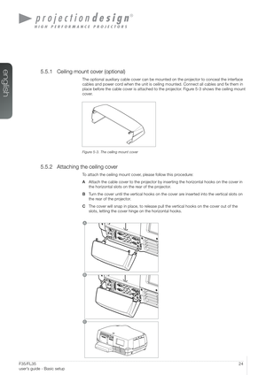 Page 2424User’s Guide - Basic setup
A
B                          
C
F35/FL35  
user’s guide - Basic setup
5.5.1 Ceiling mount cover (optional)
The optional auxiliary cable cover can be mounted on the projector to conceal the interface 
cables and power cord when the unit is ceiling mounted. Connect all cables and fix them in\
 
place before the cable cover is attached to the projector. Figure 5-3 shows the ceiling mount 
cover.
Figure 5-3. The ceiling mount cover
5.5.2 Attaching the ceiling cover
To attach the...