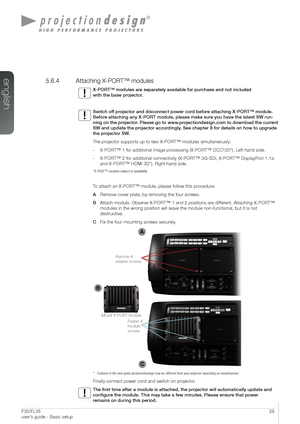 Page 2626User’s Guide - Basic setupF35/FL35  
user’s guide - Basic setup
5.6.4  Attaching X-PORT™ modules
X-PORT™ modules are separately available for purchase and not included  
with the base projector.
Switch off projector and disconnect power cord before attaching X-PORT™ module. 
Before attaching any X-PORT module, please make sure you have the latest SW run-
ning on the projector. Please go to www.projectiondesign.com to download the current 
SW and update the projector accordingly. See chapter 8 for...