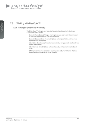 Page 4444User’s Guide – Optimising the pictureF35/FL35  
user’s guide - Optimising the picture
7.2  Working with RealColor™
7.2.1 Setting the BrilliantColor™ correctly
The BrilliantColor™ setting is used to control how color boost is applied in the image.  
It can operate in four modes:
•  Computer Native (Default): This give max brightness and color boost. R\
ecommended  
for non-video applications, like CAD and visualization.
• Computer Balanced: Gives the same brightness as Computer Native, but has\
 a less...