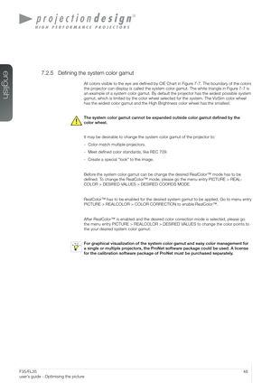 Page 4848User’s Guide – Optimising the pictureF35/FL35  
user’s guide - Optimising the picture
7.2.5 Defining the system color gamut
All colors visible to the eye are defined by CIE Chart in Figure 7-7. The boundary of the colors 
the projector can display is called the system color gamut. The white triangle\
 in Figure 7-7 is 
an example of a system color gamut. By default the projector has the widest possible system 
gamut, which is limited by the color wheel selected for the system. The \
VizSim color wheel...