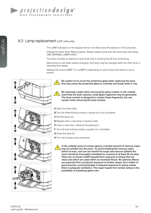 Page 5050User’s Guide - MaintenanceF35/FL35  
user’s guide - Maintenance
8.2 Lamp replacement (UHP units only)
The LAMP indicators on the keypad will turn red when lamp life expires or if the lamp fails. 
Change the lamp when lifetime expires. Always replace lamp with the same type and rating. 
USE ORIGINAL LAMPS ONLY.
The lamp includes an electronic lamp timer that is tracking the life time of the lamp.
Allow lamp to cool down before changing. One lamp may be changed while the other lamp is 
operating...