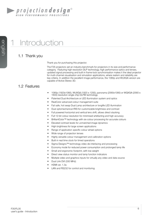 Page 6User’s Guide – IntroductionF35/FL35  
user’s guide - Introduction
6
1 Introduction
1.1 Thank you
Thank you for purchasing this projector.
The F35 projectors set an industry benchmark for projectors in its size and performance 
category.  Featuring high resolution DLP technology, high performance optics and lenses, 
updated signal processing and built-in frame-lock synchronisation makes it the ideal projector 
for multi-channel visualisation and simulation applications, where realism and reliability are...