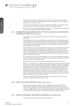 Page 1010User’s Guide - Safety InstructionsF35/FL35  
user’s guide - Safety Instructions
Only connect the projector to signal sources and voltages as described in the technical 
specification. Connecting to unspecified signal sources or voltages may lead to malfunction 
and permanent damage of the unit.
In order to prevent damage to the projector caused by overvoltages (e.g. lightning), we rec-
ommend connection to a line (mains) circuit which has overvoltage protection.
Allow lamp to cool down before changing....