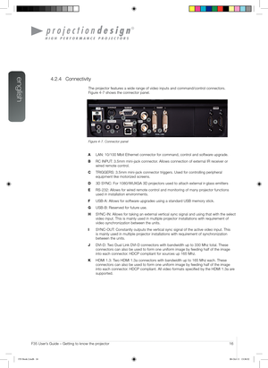 Page 16english
16User’s Guide – Getting to know the projectorF35 User’s Guide – Getting to know the projector
4.2.4 Connectivity
The projector features a wide range of video inputs and command/control connectors.  
Figure 4-7 shows the connector panel.
Figure 4-7. Connector panel
A LAN: 10/100 Mbit Ethernet connector for command, control and software upgrade.
B RC INPUT: 3.5mm mini-jack connector. Allows connection of external IR receiver or 
wired remote control.
C TRIGGERS: 3.5mm mini-jack connector triggers....