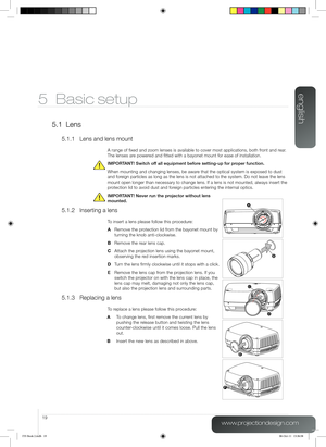 Page 19english
19
www.projectiondesign.com
5 Basic setup
5.1 Lens
5.1.1 Lens and lens mount
A range of fixed and zoom lenses is available to cover most applicatio\
ns, both front and rear. 
The lenses are powered and fitted with a bayonet mount for ease of installation.
IMPORTANT! Switch off all equipment before setting-up for proper function. 
When mounting and changing lenses, be aware that the optical system is exposed to dust 
and foreign particles as long as the lens is not attached to the system. Do not\...