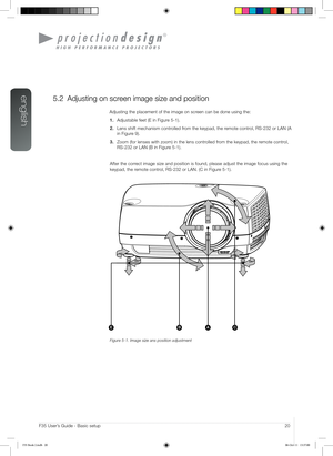 Page 20english
20User’s Guide - Basic setupF35 User’s Guide - Basic setup
5.2 Adjusting on screen image size and position
Adjusting the placement of the image on screen can be done using the:
1. Adjustable feet (E in Figure 5-1).
2. Lens shift mechanism controlled from the keypad, the remote control, RS-232 or LAN (A 
in Figure 9).
3. Zoom (for lenses with zoom) in the lens controlled from the keypad, the remote control, 
RS-232 or LAN (B in Figure 5-1).
After the correct image size and position is found,...