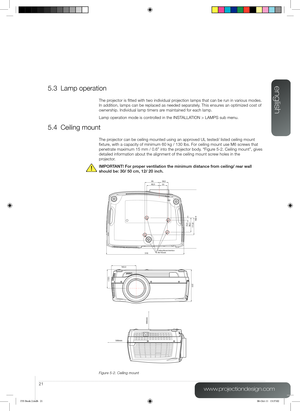 Page 21english
21
www.projectiondesign.com
5.3 Lamp operation
The projector is fitted with two individual projection lamps that can be run in various modes. 
In addition, lamps can be replaced as needed separately. This ensures an optimized cost of 
ownership. Individual lamp timers are maintained for each lamp.
Lamp operation mode is controlled in the INSTALLATION > LAMPS sub menu.
5.4 Ceiling mount
The projector can be ceiling mounted using an approved UL tested/ listed ceiling mount 
fixture, with a capacity...