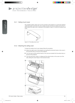 Page 22english
22User’s Guide - Basic setup
A
B                          
C
F35 User’s Guide - Basic setup
5.4.1 Ceiling mount cover
The supplied auxiliary cable cover can be mounted on the projector to conceal the interface 
cables and power cord when the unit is ceiling mounted. Connect all cables and fix them in\
 
place before the cable cover is attached to the projector. Figure 5-3 shows the ceiling mount 
cover.
Figure 5-3. The ceiling mount cover
5.4.2 Attaching the ceiling cover
To attach the ceiling...