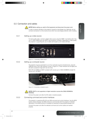 Page 23english
23
www.projectiondesign.com
5.5 Connection and cables
NOTE! Before setting up, switch off all equipment and disconnect the power co\
rd.
In order to prevent damage to the projector caused by overvoltages (e.g. lightning), we rec-
ommend connection to a line (mains) circuit which has overvoltage protection when installing.
5.5.1  Setting up a video source
For best quality video, connect a digital video source using the HDMI 1.3a interface (A) in Fig-
ure 5-4. Both HDMI inputs are HDCP copy...