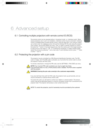 Page 27english
27
www.projectiondesign.com
6 Advanced setup
6.1 Controlling multiple projectors with remote control ID (RCID)
The remote control can be operated either in ‘broadcast mode’, or ‘individual mode’. When 
several projectors are in use in an installation, individual control may be convenient. Individual 
control is available either by wired remote control, using the data-jack, or by using an individ-
ual number code. For individual control, first set the individual RC ID code using the projector...