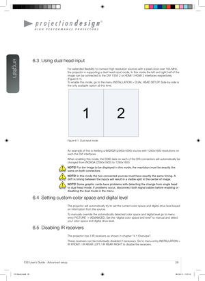 Page 28english
28User’s Guide - Advanced setupF35 User’s Guide - Advanced setup
6.3 Using dual head input
For extended flexibility to connect high resolution sources with a pixel clock over 165 MHz, 
the projector is supporting a dual head input mode. In this mode the left and \
right half of the 
image can be connected to the DVI 1/DVI 2 or HDMI 1/HDMI 2 interfaces respectively  
(Figure 6-1).  
To enable this mode, go to the menu INSTALLATION > DUAL HEAD SETUP. Side-by-side is 
the only available option at...