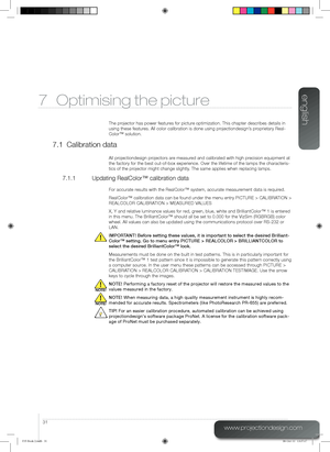 Page 31english
31
www.projectiondesign.com
7 Optimising the picture
The projector has power features for picture optimization. This chapter describes details in 
using these features. All color calibration is done using projectiondesign’s proprietary Real-
Color™ solution.
7.1 Calibration data
All projectiondesign projectors are measured and calibrated with high precision equipment at 
the factory for the best out-of-box experience. Over the lifetime of the\
 lamps the characteris-
tics of the projector might...