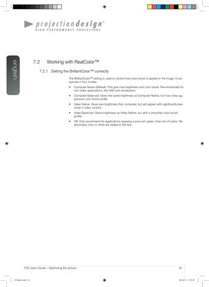 Page 32english
32User’s Guide – Optimising the pictureF35 User’s Guide – Optimising the picture
7.2  Working with RealColor™
7.2.1 Setting the BrilliantColor™ correctly
The BrilliantColor™ setting is used to control how color boost is applied in the image. It can 
operate in four modes:
•	 Computer	Native	(Default):	This	give	max	brightness	and	color	boost.	Recommended	for 	
non-video applications, like CAD and visualization.
•	 Computer	Balanced:	Gives	the	same	brightness	as	Computer	Native,	but	has	a	less...