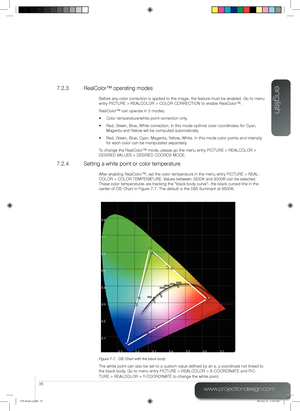 Page 35english
35
www.projectiondesign.com
7.2.3  RealColor™ operating modes
Before any color correction is applied to the image, the feature must be enabled. Go to menu 
entry PICTURE > REALCOLOR > COLOR CORRECTION to enable RealColor™.
RealColor™ can operate in 3 modes:
•	 Color	temperature/white	point	correction	only.
•	 Red,	Green,	Blue,	White	correction.	In	this	mode	optimal	color	coordinates	for	Cyan, 	
Magenta and Yellow will be computed automatically.
•	 Red,	Green,	Blue,	Cyan,	Magenta,	Yellow,	White....