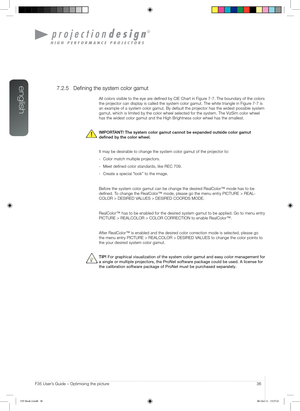 Page 36english
36User’s Guide – Optimising the pictureF35 User’s Guide – Optimising the picture
7.2.5 Defining the system color gamut
All colors visible to the eye are defined by CIE Chart in Figure 7-7. The boundary of the colors 
the projector can display is called the system color gamut. The white triangle\
 in Figure 7-7 is 
an example of a system color gamut. By default the projector has the widest possible system 
gamut, which is limited by the color wheel selected for the system. The \
VizSim color wheel...