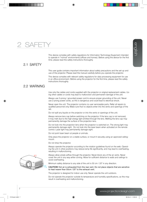 Page 7english
7
www.projectiondesign.com
2 SAFETY
This device complies with safety regulations for Information Technology Equipment intended 
to operate in “normal” environments (offices and homes). Before using the device for the first 
time, please read the safety instructions thoroughly.
2.1 SAFETY
This user guide contains important information about safety precautions and the set-up and 
use of the projector. Please read the manual carefully before you operate the projector.
This device complies with...