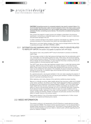 Page 8english
8User’s Guide - SAFETYF35 user’s guide - SAFETY
CAUTION! Connecting sources to a powered projector may result in product failure\
. It is 
recommended that the power cable connector (projector-end) or the main\
s power socket 
are accessible whilst the product is in use to enable mains power to be \
disconnected or 
switched off when connecting source devices. This should be considered d\
uring product 
installation.
Only connect the projector to signal sources and voltages as described in the...