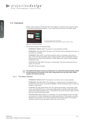 Page 1616User’s Guide – Getting to know the projectorF35/FL35  
user’s guide - Getting to know the projector
4.2 Indicators
System status indicators are located right of the keypad on the back of the projector. Figure 
4-4 shows the three status indicators – one for each lamp and one for the system statu\
s.
Figure 4-4. The lamp indicators
For the lamp indicators the following apply:
- PERMANENT GREEN LIGHT: The lamp is on and operating normally.
- PERMANENT YELLOW LIGHT: The lamp is off. The lamp may be...