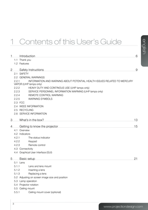 Page 33
1 Contents of this User’s Guide
1 Introduction 6
1.1 Thank you
1.2 Features
2  Safety Instructions  9
2.1 SAFETY
2.2 GENERAL WARNINGS
2.2.1  INFORMATION AND WARNING ABOUT POTENTIAL HEALTH ISSUES RELATED TO MERCURY 
VAPOR (UHP lamps only)
2.2.2 HEAVY DUTY AND CONTINOUS USE (UHP lamps only)
2.2.3 SERVICE PERSONNEL INFORMATION WARNING (UHP lamps only)
2.2.4 REMOTE CONTROL WARNING
2.2.5 WARNING SYMBOLS
2.3 FCC
2.4 WEEE INFORMATION
2.5 RECYCLING
2.6 SERVICE INFORMATION
3  What’s in the box?  13
4 Getting to...