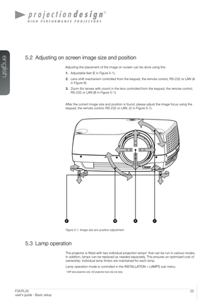 Page 2222User’s Guide - Basic setupF35/FL35  
user’s guide - Basic setup
5.2 Adjusting on screen image size and position
Adjusting the placement of the image on screen can be done using the:
1. Adjustable feet (E in Figure 5-1).
2. Lens shift mechanism controlled from the keypad, the remote control, RS-232 or LAN (A 
in Figure 9).
3. Zoom (for lenses with zoom) in the lens controlled from the keypad, the remote control, 
RS-232 or LAN (B in Figure 5-1).
After the correct image size and position is found, please...