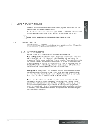 Page 2727
5.7  Using X-PORT™ modules
X-PORT™ modules allows for extra functionality with the projector. This includes more con-
nectivity as well as additional image processing.
Functionality may include extended connectivity (like 3G-SDI and HDMI 3\
D) and additional 3D 
format support (like Blu-Ray frame packed, dual input sources, double flash 3D etc.)
Please refer to Chapter 6.4 for information on multi channel 3D sync.
5.7.1   X-PORT DCC120
X-PORT DCC120 is an X-PORT 1 module (post processing) adding...