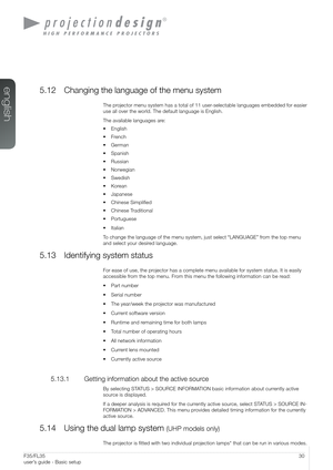 Page 3030User’s Guide - Basic setupF35/FL35  
user’s guide - Basic setup
5.12 Changing the language of the menu system
The projector menu system has a total of 11 user-selectable languages embedded for easier 
use all over the world. The default language is English.
The available languages are:
• English
• French
• German
• Spanish
• Russian
• Norwegian
• Swedish
• Korean
• Japanese
• Chinese Simplified
• Chinese Traditional
• Portuguese
• Italian
To change the language of the menu system, just select...