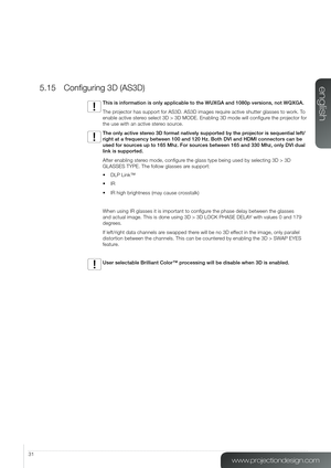 Page 3131
5.15 Configuring 3D (AS3D)
This is information is only applicable to the WUXGA and 1080p versions, \
not WQXGA.
The projector has support for AS3D. AS3D images require active shutter glasses to work. To 
enable active stereo select 3D > 3D MODE. Enabling 3D mode will configure the projector for 
the use with an active stereo source.
The only active stereo 3D format natively supported by the projector is sequential left/
right at a frequency between 100 and 120 Hz. Both DVI and HDMI connectors can be...