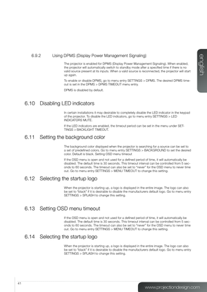 Page 4141
6.9.2  Using DPMS (Display Power Management Signaling)
The projector is enabled for DPMS (Display Power Management Signaling). When\
 enabled, 
the projector will automatically switch to standby mode after a specified ti\
me if there is no 
valid source present at its inputs. When a valid source is reconnected, the projector will start 
up again.
To enable or disable DPMS, go to menu entry SETTINGS > DPMS. The desired DPMS time-
out is set in the DPMS > DPMS TIMEOUT menu entry. 
DPMS is disabled by...