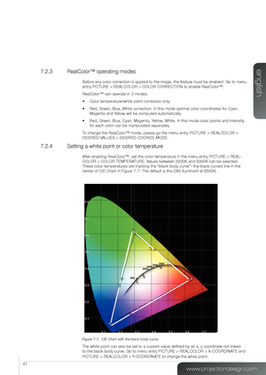 Page 4747
7.2.3  RealColor™ operating modes
Before any color correction is applied to the image, the feature must be enabled. Go to menu 
entry PICTURE > REALCOLOR > COLOR CORRECTION to enable RealColor™.
RealColor™ can operate in 3 modes:
• Color temperature/white point correction only.
• Red, Green, Blue, White correction. In this mode optimal color coordinates for Cyan, 
Magenta and Yellow will be computed automatically.
• Red, Green, Blue, Cyan, Magenta, Yellow, White. In this mode color points and...