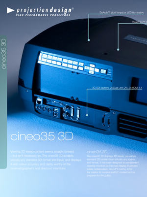 Page 4projectiondesign c\2ineo35 3D
cineo35 3D
Viewing 3D stereo content seems st\draight \borward 
– but isn’t necessary so. Th\de cineo35 3D accept\ds 
virtua\f\fy any standa\drd 3D \bormat and input\d, and disp\fays 
it with co\four accu\dracy and c\farity wo\drthy o\b the 
cinematographer’s and directors’ intentions\d.
cineo35 3D
The cineo35 3D disp\d\fays 3D stereo, as we\f\f as 
standard 2D content \brom virtua\f\fy any sou\drce 
and \bormat. It has b\deen designed to comp\f\dement 
desktop monitors as...