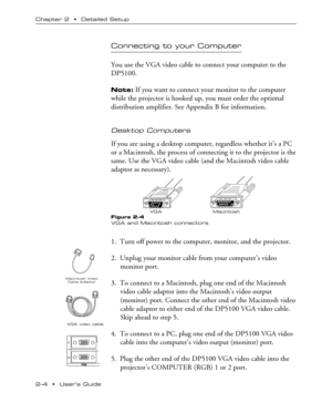 Page 122Ð4  ¥  UserÕs Guide Chapter 2  ¥  Detailed Setup
Macintosh VGA
Macintosh Video
Cable Adaptor
1
2
RGB
Connecting to your Computer
You use the VGA video cable to connect your computer to the
DP5100.
Note: If you want to connect your monitor to the computer
while the projector is hooked up, you must order the optional
distribution amplifier. See Appendix B for information.
Desktop Computers
If you are using a desktop computer, regardless whether itÕs a PC
or a Macintosh, the process of connecting it to...