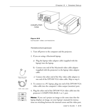 Page 13UserÕs Guide  ¥  2Ð5 Chapter 2  ¥  Detailed Setup
COMPUTER
/VGA
FOCUS NFZOOM WTINPUTSTANDBY
/ON ONLAMPTEMP
Figure 2-5
Computer video connections
Notebooks/Laptops
1. Turn off power to the computer and the projector.
2. If you are using a Macintosh laptop,
a) Plug the laptop video adaptor cable (supplied with the
laptop) into the laptop.
b) Connect one end of the Macintosh video cable adaptor
(supplied with the projector) to the laptop video adaptor
cable.
 c) Connect the other end of the Mac video...