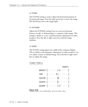 Page 323Ð10  ¥  UserÕs Guide Chapter 3  ¥  Using the Desktop Projector
H POSI
The H POSI setting is used to adjust the horizontal position of
the projected image. Press the right arrow key to move the image
left; the left key moves the image right.
H PHASE
Adjust the H PHASE setting if you see uneven horizontal
features, streaks, or shimmering in a computer video image. This
setting is similar to a sync (synchronization) adjustment on other
products. Press the left or right arrow key until the image...