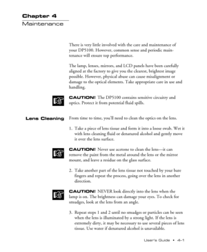 Page 34UserÕs Guide  ¥  4Ð1 Chapter 4  ¥  Maintenance
Chapter 4
Maintenance
There is very little involved with the care and maintenance of
your DP5100. However, common sense and periodic main-
tenance will ensure top performance.
The lamp, lenses, mirrors, and LCD panels have been carefully
aligned at the factory to give you the clearest, brightest image
possible. However, physical abuse can cause misalignment or
damage to the optical elements. Take appropriate care in use and
handling.
CAUTION! The DP5100...