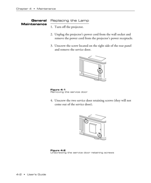 Page 354Ð2  ¥  UserÕs Guide Chapter 4  ¥  Maintenance
General
MaintenanceReplacing the Lamp
1. Turn off the projector.
2. Unplug the projectorÕs power cord from the wall socket and
remove the power cord from the projectorÕs power receptacle.
3. Unscrew the screw located on the right side of the rear panel
and remove the service door.
Figure 4-1
Removing the service door
4. Unscrew the two service door retaining screws (they will not
come out of the service door).
Figure 4-2
Unscrewing the service door retaining...